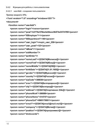 12
2.4.2 Функции для работы с пользователями
2.4.2.1 userAdd – создание пользователя
Пример входного XML:
<?xml version="1.0" encoding="windows-1251"?>
<document>
<function name="userAdd">
<param name="login">ivanov</param>
<param name="pass">b3776e576ba4a84aee9b974e03741f59</param>
<param name="IDEmployer">1</param>
<param name="IDDepartment">140</param>
<param name="user_login">mapic_user_256</param>
<param name="user_pass">123</param>
<param name="isBoss">1</param>
<param name="addNumber"/>
<param name="sortOrder"/>
<param name="nameLast"><![CDATA[Мапиков]]></param>
<param name="nameFirst"><![CDATA[Юзер]]></param>
<param name="nameMiddle"><![CDATA[256]]></param>
<param name="birthDate"><![CDATA[31.01.1955]]></param>
<param name="gender"><![CDATA[Мужской]]></param>
<param name="country"><![CDATA[Россия]]></param>
<param name="zipCode">308036</param>
<param name="area"><![CDATA[Белгородская]]></param>
<param name="city"><![CDATA[Белгород]]></param>
<param name="address"><![CDATA[Спортивная 234к]]></param>
<param name="phoneWork">380088</param>
<param name="phoneHome">514747</param>
<param name="phoneCell">89051700011</param>
<param name="email"><![CDATA[email@mail.mail]]></param>
<param name="company"><![CDATA[Мотив]]></param>
<param name="position"><![CDATA[программист]]></param>
<param name="dictrecords">
 