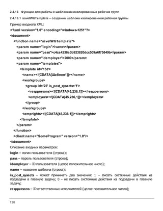 120
2.4.16 Функции для работы с шаблонами изолированных рабочих групп
2.4.16.1 saveIWGTemplate – создание шаблона изолированной рабочей группы
Пример входного XML:
<?xml version="1.0" encoding="windows-1251"?>
<document>
<function name="saveIWGTemplate">
<param name="login">ivanov</param>
<param name="pass">c4ca4238a0b923820dcc509a6f75849b</param>
<param name="idemployer">2000</param>
<param name="templates">
<template id='153'>
<name><![CDATA[Шаблон1]]></name>
<workgroups>
<group id='25' is_post_sysacts='1'>
<resppersons><![CDATA[45,236,1]]></resppersons>
<employers><![CDATA[45,236,1]]></employers>
</group>
</workgroups>
<emprights><![CDATA[45,236,1]]></emprights>
</template>
</param>
</function>
<client name="SomeProgram" version="1.0"/>
</document>
Описание входных параметров:
login – логин пользователя (строка);
pass – пароль пользователя (строка);
idemployer – ID пользователя (целое положительное число);
name – название шаблона (строка);
is_post_sysacts – может принимать два значения: 1 – писать системные действия из
подзадачи в главную задачу; 0 – не писать системные действия из подзадачи в главную
задачу;
resppersons – ID ответственных исполнителей (целое положительное число);
 