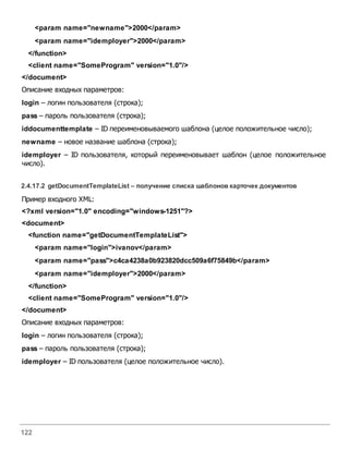 122
<param name="newname">2000</param>
<param name="idemployer">2000</param>
</function>
<client name="SomeProgram" version="1.0"/>
</document>
Описание входных параметров:
login – логин пользователя (строка);
pass – пароль пользователя (строка);
iddocumenttemplate – ID переименовываемого шаблона (целое положительное число);
newname – новое название шаблона (строка);
idemployer – ID пользователя, который переименовывает шаблон (целое положительное
число).
2.4.17.2 getDocumentTemplateList – получение списка шаблоновкарточек документов
Пример входного XML:
<?xml version="1.0" encoding="windows-1251"?>
<document>
<function name="getDocumentTemplateList">
<param name="login">ivanov</param>
<param name="pass">c4ca4238a0b923820dcc509a6f75849b</param>
<param name="idemployer">2000</param>
</function>
<client name="SomeProgram" version="1.0"/>
</document>
Описание входных параметров:
login – логин пользователя (строка);
pass – пароль пользователя (строка);
idemployer – ID пользователя (целое положительное число).
 