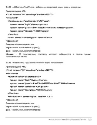 Использование API-функций системы Мотив 123
2.4.18 addSecretarsToAllTasks – добавление секретарей во все задачи владельца
Пример входного XML:
<?xml version="1.0" encoding="windows-1251"?>
<document>
<function name="addSecretarsToAllTasks">
<param name="login">ivanov</param>
<param name="pass">e37f0136aa3ffaf149b351f6a4c948e9</param>
<param name="idmaster">2951</param>
</function>
<client name="SomeProgram" version="1.0"/>
</document>
Описание входных параметров:
login – логин пользователя (строка);
pass – пароль пользователя (строка);
idmaster – ID пользователя, секретари которого добавляются в задачи (целое
положительное число).
2.4.19 deleteMailbox – удаление почтового ящика пользователя
Пример входного XML:
<?xml version="1.0" encoding="windows-1251"?>
<document>
<function name="deleteMailbox">
<param name="login">ivanov</param>
<param name="pass">c4ca4238a0b923820dcc509a6f75849b</param>
<param name="idmailbox">25</param>
<param name="idemployer">20025</param>
</function>
<client name="SomeProgram" version="1.0"/>
</document>
Описание входных параметров:
login – логин пользователя (строка);
pass – пароль пользователя (строка);
 