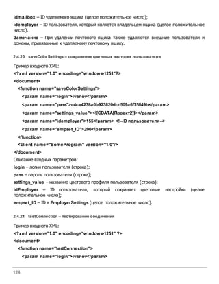 124
idmailbox – ID удаляемого ящика (целое положительное число);
idemployer – ID пользователя, который является владельцем ящика (целое положительное
число).
Замечание – При удалении почтового ящика также удаляются внешние пользователи и
домены, привязанные к удаляемому почтовому ящику.
2.4.20 saveColorSettings – сохранение цветовых настроек пользователя
Пример входного XML:
<?xml version="1.0" encoding="windows-1251"?>
<document>
<function name="saveColorSettings">
<param name="login">ivanov</param>
<param name="pass">c4ca4238a0b923820dcc509a6f75849b</param>
<param name="settings_value"><![CDATA[Проект2]]></param>
<param name="idemployer">155</param> <!--ID пользователя-->
<param name="empset_ID">200</param>
</function>
<client name="SomeProgram" version="1.0"/>
</document>
Описание входных параметров:
login – логин пользователя (строка);
pass – пароль пользователя (строка);
settings_value – название цветового профиля пользователя (строка);
idEmployer – ID пользователя, который сохраняет цветовые настройки (целое
положительное число);
empset_ID – ID в EmployerSettings (целое положительное число).
2.4.21 testConnection – тестирование соединения
Пример входного XML:
<?xml version="1.0" encoding="windows-1251" ?>
<document>
<function name="testConnection">
<param name="login">ivanov</param>
 