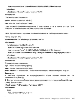 Использование API-функций системы Мотив 125
<param name="pass">c4ca4238a0b923820dcc509a6f75849b</param>
</function>
<client name="SomeProgram" version="1.0"/>
</document>
Описание входных параметров:
login – логин пользователя (строка);
pass – пароль пользователя (строка).
При успешном соединении возвращается ID пользователя, логин и пароль которого были
переданы, а также название компании, владеющей лицензией.
2.4.22 getConfParams – получение значений параметровиз конфигурационного файла
Пример входного XML:
<?xml version="1.0" encoding="windows-1251"?>
<document>
<function name="getConfParams">
<param name="login">ivanov</param>
<param name="pass">21232f297a57a5a743894a0e4a801fc3</param>
<param name="aParamNames"><![CDATA[cHarSet,LoGinLaNguAge]]></param>
</function>
<client name="SomeProgram" version="1.0"/>
</document>
Описание входных параметров:
login – логин пользователя (строка);
pass – пароль пользователя (строка);
aParamNames – массив строк с названиями параметров, которые требуется получить.
Замечания
1. Название параметров из конфигурационного файла системы «Мотив 4U» не
чувствительны к регистру.
2. Для получения значений всех параметров следует пропустить параметр aParamNames.
Пример выходного XML:
<?xml version="1.0" encoding="windows-1251"?>
<document>
<info>
<api_version>1.0</api_version>
 