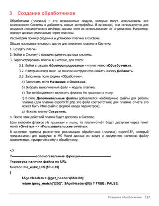 Создание обработчиков 127
3 Создание обработчиков
Обработчики (плагины) – это независимые модули, которые могут использовать все
возможности Системы и добавлять новые интерфейсы. В основном, они используются для
создания специфических отчётов, однако этим их использование не ограничено. Например,
экспорт данных реализован через плагины.
Рассмотрим пример создания и установки плагина в Системе.
Общая последовательность шагов для внесения плагина в Систему:
1. Создать плагин.
2. Войти в Систему с правами администратора системы.
3. Зарегистрировать плагин в Системе, для этого:
3.1. Войти в раздел Администрирование –>пункт меню «Обработчики».
3.2. В открывшемся окне на панели инструментов нажать кнопку Добавить.
3.3. Заполнить поля формы «Обработчик».
а) Заполнить поля Название и Описание.
б) Выбрать выполняемый файл – модуль плагина.
в) При необходимости включить флажок Не привязан к типу.
г) В поле Дополнительные файлы добавляется необходимые файлы для работы
плагина (для плагина exportRTF.php это файл соответствия; для плагина отчёта это
может быть html-файл с формой ввода параметров).
д) Нажать кнопку Сохранить.
4. После этих действий плагин будет доступен в Системе.
Если включён флажок Не привязан к типу, то плагин-отчёт будет доступен через пункт
меню «Отчёты» –> «Пользовательские отчёты».
В качестве примера рассмотрим реализацию обработчика (плагина) exportRTF, который
предназначен для выгрузки в MS Word данных из задач и документов согласно файлу
соответствия, прикреплённому к обработчику:
<?
//------------------------вспомогательные функции-------------------------------
//проверка наличия файла по URL
function file_exist_URL($fileUrl)
{
$AgetHeaders = @get_headers($fileUrl);
return (preg_match("|200|", $AgetHeaders[0])) ? TRUE : FALSE;
 