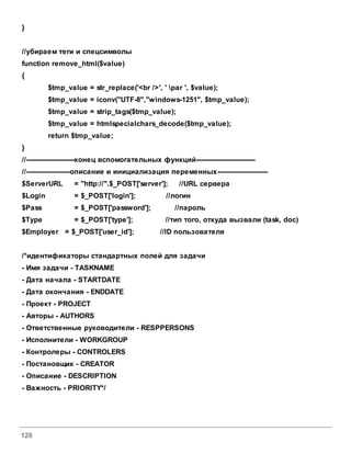128
}
//убираем теги и спецсимволы
function remove_html($value)
{
$tmp_value = str_replace('<br />', ' par ', $value);
$tmp_value = iconv("UTF-8","windows-1251", $tmp_value);
$tmp_value = strip_tags($tmp_value);
$tmp_value = htmlspecialchars_decode($tmp_value);
return $tmp_value;
}
//----------------------конец вспомогательных функций---------------------------
//--------------------описание и инициализация переменных-----------------------
$ServerURL = "http://".$_POST['server']; //URL сервера
$Login = $_POST['login']; //логин
$Pass = $_POST['password']; //пароль
$Type = $_POST['type']; //тип того, откуда вызвали (task, doc)
$Employer = $_POST['user_id']; //ID пользователя
/*идентификаторы стандартных полей для задачи
- Имя задачи - TASKNAME
- Дата начала - STARTDATE
- Дата окончания - ENDDATE
- Проект - PROJECT
- Авторы - AUTHORS
- Ответственные руководители - RESPPERSONS
- Исполнители - WORKGROUP
- Контролеры - CONTROLERS
- Постановщик - CREATOR
- Описание - DESCRIPTION
- Важность - PRIORITY*/
 