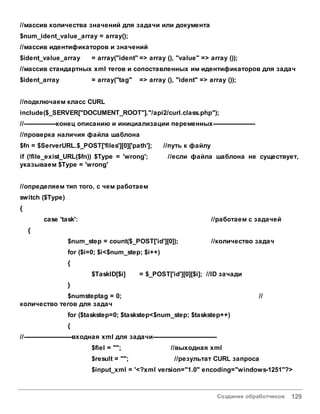 Создание обработчиков 129
//массив количества значений для задачи или документа
$num_ident_value_array = array();
//массив идентификаторов и значений
$ident_value_array = array("ident" => array (), "value" => array ());
//массив стандартных xml тегов и сопоставленных им идентификаторов для задач
$ident_array = array("tag" => array (), "ident" => array ());
//подключаем класс CURL
include($_SERVER["DOCUMENT_ROOT"]."/api2/curl.class.php");
//----------------конец описанию и инициализации переменных---------------------
//проверка наличия файла шаблона
$fn = $ServerURL.$_POST['files'][0]['path']; //путь к файлу
if (!file_exist_URL($fn)) $Type = 'wrong'; //если файла шаблона не существует,
указываем $Type = 'wrong'
//определяем тип того, с чем работаем
switch ($Type)
{
case 'task': //работаем с задачей
{
$num_step = count($_POST['id'][0]); //количество задач
for ($i=0; $i<$num_step; $i++)
{
$TaskID[$i] = $_POST['id'][0][$i]; //ID зачади
}
$numsteptag = 0; //
количество тегов для задач
for ($taskstep=0; $taskstep<$num_step; $taskstep++)
{
//------------------------входная xml для задачи--------------------------------
$fiel = ""; //выходная xml
$result = ""; //результат CURL запроса
$input_xml = '<?xml version="1.0" encoding="windows-1251"?>
 