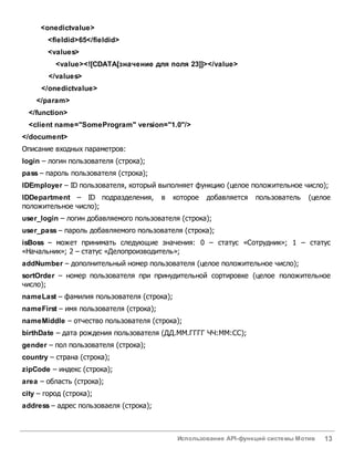 Использование API-функций системы Мотив 13
<onedictvalue>
<fieldid>65</fieldid>
<values>
<value><![CDATA[значение для поля 23]]></value>
</values>
</onedictvalue>
</param>
</function>
<client name="SomeProgram" version="1.0"/>
</document>
Описание входных параметров:
login – логин пользователя (строка);
pass – пароль пользователя (строка);
IDEmployer – ID пользователя, который выполняет функцию (целое положительное число);
IDDepartment – ID подразделения, в которое добавляется пользователь (целое
положительное число);
user_login – логин добавляемого пользователя (строка);
user_pass – пароль добавляемого пользователя (строка);
isBoss – может принимать следующие значения: 0 – статус «Сотрудник»; 1 – статус
«Начальник»; 2 – статус «Делопроизводитель»;
addNumber – дополнительный номер пользователя (целое положительное число);
sortOrder – номер пользователя при принудительной сортировке (целое положительное
число);
nameLast – фамилия пользователя (строка);
nameFirst – имя пользователя (строка);
nameMiddle – отчество пользователя (строка);
birthDate – дата рождения пользователя (ДД.ММ.ГГГГ ЧЧ:ММ:СС);
gender – пол пользователя (строка);
country – страна (строка);
zipCode – индекс (строка);
area – область (строка);
city – город (строка);
address – адрес пользоваеля (строка);
 