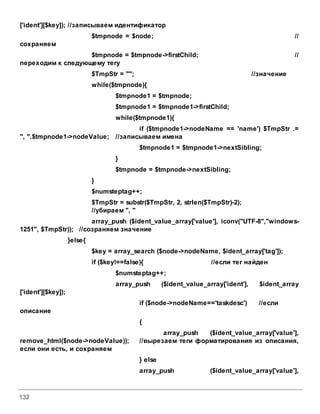 132
['ident'][$key]); //записываем идентификатор
$tmpnode = $node; //
сохраняем
$tmpnode = $tmpnode->firstChild; //
переходим к следующему тегу
$TmpStr = ""; //значение
while($tmpnode){
$tmpnode1 = $tmpnode;
$tmpnode1 = $tmpnode1->firstChild;
while($tmpnode1){
if ($tmpnode1->nodeName == 'name') $TmpStr .=
", ".$tmpnode1->nodeValue; //записываем имена
$tmpnode1 = $tmpnode1->nextSibling;
}
$tmpnode = $tmpnode->nextSibling;
}
$numsteptag++;
$TmpStr = substr($TmpStr, 2, strlen($TmpStr)-2);
//убираем ", "
array_push ($ident_value_array['value'], iconv("UTF-8","windows-
1251", $TmpStr)); //созраняем значение
}else{
$key = array_search ($node->nodeName, $ident_array['tag']);
if ($key!==false){ //если тег найден
$numsteptag++;
array_push ($ident_value_array['ident'], $ident_array
['ident'][$key]);
if ($node->nodeName=='taskdesc') //если
описание
{
array_push ($ident_value_array['value'],
remove_html($node->nodeValue)); //вырезаем теги форматирования из описания,
если они есть, и сохраняем
} else
array_push ($ident_value_array['value'],
 