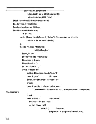 134
//------------------------------------------------------------------------------
//----------------------------разбор xml документа------------------------------
$domdoct = new DOMDocument();
$domdoct->loadXML($fiel);
$root = $domdoct->documentElement;
$node = $root->firstChild;
$node = $node->nextSibling;
$node = $node->firstChild;
if ($node){
while ($node->nodeName != 'fields'){ //переход к тегу fields
$node = $node->nextSibling;
}
$node = $node->firstChild;
while ($node){
$type_id = 0;
$node = $node->firstChild;
$tmpnode = $node;
$IdentTmpT = "";
$ValueTmpT = "";
while ($tmpnode){
switch ($tmpnode->nodeName){
case 'idtype': //id типа
$type_id = $tmpnode->nodeValue;
break;
case 'identifier': //идентификатор
$IdentTmpT = iconv("UTF-8","windows-1251", $tmpnode-
>nodeValue);
break;
case 'values':{ //значение
$tmpnode2 = $tmpnode;
switch ($type_id){
case 8:{ //ссылка
$tmpnode2 = $tmpnode2->firstChild;
 
