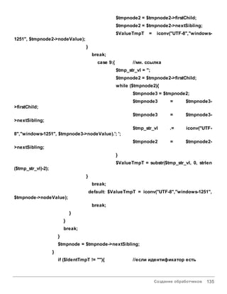 Создание обработчиков 135
$tmpnode2 = $tmpnode2->firstChild;
$tmpnode2 = $tmpnode2->nextSibling;
$ValueTmpT = iconv("UTF-8","windows-
1251", $tmpnode2->nodeValue);
}
break;
case 9:{ //мн. ссылка
$tmp_str_vl = '';
$tmpnode2 = $tmpnode2->firstChild;
while ($tmpnode2){
$tmpnode3 = $tmpnode2;
$tmpnode3 = $tmpnode3-
>firstChild;
$tmpnode3 = $tmpnode3-
>nextSibling;
$tmp_str_vl .= iconv("UTF-
8","windows-1251", $tmpnode3->nodeValue).'; ';
$tmpnode2 = $tmpnode2-
>nextSibling;
}
$ValueTmpT = substr($tmp_str_vl, 0, strlen
($tmp_str_vl)-2);
}
break;
default: $ValueTmpT = iconv("UTF-8","windows-1251",
$tmpnode->nodeValue);
break;
}
}
break;
}
$tmpnode = $tmpnode->nextSibling;
}
if ($IdentTmpT != ""){ //если идентификатор есть
 