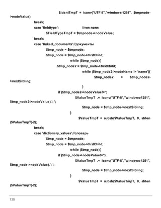 138
$IdentTmpT = iconv("UTF-8","windows-1251", $tmpnode-
>nodeValue);
break;
case 'fieldtype': //тип поля
$FieldTypeTmpT = $tmpnode->nodeValue;
break;
case 'linked_documents'://документы
$tmp_node = $tmpnode;
$tmp_node = $tmp_node->firstChild;
while ($tmp_node){
$tmp_node2 = $tmp_node->firstChild;
while ($tmp_node2->nodeName != 'name'){
$tmp_node2 = $tmp_node2-
>nextSibling;
}
if ($tmp_node2->nodeValue!='')
$ValueTmpT .= iconv("UTF-8","windows-1251",
$tmp_node2->nodeValue).'; ';
$tmp_node = $tmp_node->nextSibling;
}
$ValueTmpT = substr($ValueTmpT, 0, strlen
($ValueTmpT)-2);
break;
case 'dictionary_values'://словарь
$tmp_node = $tmpnode;
$tmp_node = $tmp_node->firstChild;
while ($tmp_node){
if ($tmp_node->nodeValue!='')
$ValueTmpT .= iconv("UTF-8","windows-1251",
$tmp_node->nodeValue).'; ';
$tmp_node = $tmp_node->nextSibling;
}
$ValueTmpT = substr($ValueTmpT, 0, strlen
($ValueTmpT)-2);
 