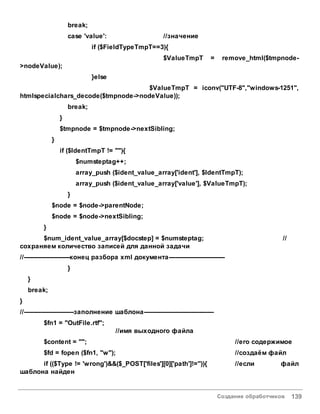 Создание обработчиков 139
break;
case 'value': //значение
if ($FieldTypeTmpT==3){
$ValueTmpT = remove_html($tmpnode-
>nodeValue);
}else
$ValueTmpT = iconv("UTF-8","windows-1251",
htmlspecialchars_decode($tmpnode->nodeValue));
break;
}
$tmpnode = $tmpnode->nextSibling;
}
if ($IdentTmpT != ""){
$numsteptag++;
array_push ($ident_value_array['ident'], $IdentTmpT);
array_push ($ident_value_array['value'], $ValueTmpT);
}
$node = $node->parentNode;
$node = $node->nextSibling;
}
$num_ident_value_array[$docstep] = $numsteptag; //
сохраняем количество записей для данной задачи
//-----------------------конец разбора xml документа----------------------------
}
}
break;
}
//-------------------------заполнение шаблона-----------------------------------
$fn1 = "OutFile.rtf";
//имя выходного файла
$content = ""; //его содержимое
$fd = fopen ($fn1, "w"); //создаём файл
if (($Type != 'wrong')&&($_POST['files'][0]['path']!='')){ //если файл
шаблона найден
 