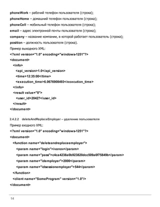 14
phoneWork – рабочий телефон пользователя (строка);
phoneHome – домашний телефон пользователя (строка);
phoneCell – мобильный телефон пользователя (строка);
email – адрес электронной почты пользователя (строка);
company – название компании, в которой работает пользователь (строка);
position – должность пользователя (строка).
Пример выходного XML:
<?xml version="1.0" encoding="windows-1251"?>
<document>
<info>
<api_version>1.0</api_version>
<time>12:35:00</time>
<execution_time>6.0676908493</execution_time>
</info>
<result value="0">
<user_id>20427</user_id>
</result>
</document>
2.4.2.2 deleteAndReplaceEmployer – удаление пользователя
Пример входного XML:
<?xml version="1.0" encoding="windows-1251"?>
<document>
<function name="deleteandreplaceemployer">
<param name="login">ivanov</param>
<param name="pass">c4ca4238a0b923820dcc509a6f75849b</param>
<param name="idemployer">2000</param>
<param name="idsessionemployer">544</param>
</function>
<client name="SomeProgram" version="1.0"/>
</document>
 
