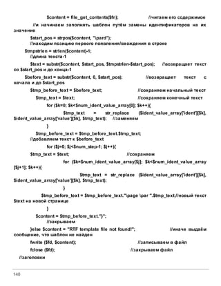 140
$content = file_get_contents($fn); //читаем его содержимое
//и начинаем заполнять шаблон путём замены идентификаторов на их
значение
$start_pos = strpos($content, "pard");
//находим позицию первого появления/вхождения в строке
$tmpstrlen = strlen($content)-1;
//длина текста-1
$text = substr($content, $start_pos, $tmpstrlen-$start_pos); //возвращает текст
со $start_pos и до конца-1
$before_text = substr($content, 0, $start_pos); //возвращает текст с
начала и до $start_pos
$tmp_before_text = $before_text; //сохраняем начальный текст
$tmp_text = $text; //сохраняем конечный текст
for ($k=0; $k<$num_ident_value_array[0]; $k++){
$tmp_text = str_replace ($ident_value_array['ident'][$k],
$ident_value_array['value'][$k], $tmp_text); //заменяем
}
$tmp_before_text = $tmp_before_text.$tmp_text;
//добавляем текст к $before_text
for ($j=0; $j<$num_step-1; $j++){
$tmp_text = $text; //сохраняем
for ($k=$num_ident_value_array[$j]; $k<$num_ident_value_array
[$j+1]; $k++){
$tmp_text = str_replace ($ident_value_array['ident'][$k],
$ident_value_array['value'][$k], $tmp_text);
}
$tmp_before_text = $tmp_before_text."page par ".$tmp_text;//новый текст
$text на новой странице
}
$content = $tmp_before_text."}";
//закрываем
}else $content = "RTF template file not found!"; //иначе выдаём
сообщение, что шаблон не найден
fwrite ($fd, $content); //записываем в файл
fclose ($fd); //закрываем файл
//заголовки
 