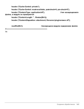 Создание обработчиков 141
header ("Cache-Control: private");
header ("Cache-Control: must-revalidate, post-check=0, pre-check=0");
header ("Content-Type: application/rtf"); //тип возвращаемого
файла, в модуле он проверяется
header ("Content-Length: " . filesize($fn1));
header ("Content-Disposition: attachment; filename=pluginanswer.rtf");
readfile($fn1); //возвращаем модулю содержимое файла
//------------------------------------------------------------------------------
?>
 