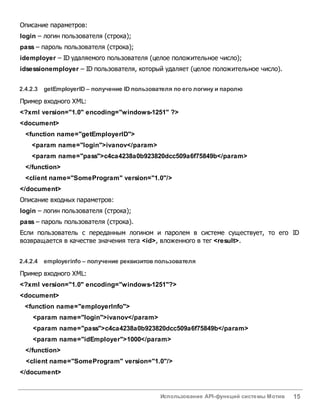 Использование API-функций системы Мотив 15
Описание параметров:
login – логин пользователя (строка);
pass – пароль пользователя (строка);
idemployer – ID удаляемого пользователя (целое положительное число);
idsessionemployer – ID пользователя, который удаляет (целое положительное число).
2.4.2.3 getEmployerID– получение IDпользователя по его логину и паролю
Пример входного XML:
<?xml version="1.0" encoding="windows-1251" ?>
<document>
<function name="getEmployerID">
<param name="login">ivanov</param>
<param name="pass">c4ca4238a0b923820dcc509a6f75849b</param>
</function>
<client name="SomeProgram" version="1.0"/>
</document>
Описание входных параметров:
login – логин пользователя (строка);
pass – пароль пользователя (строка).
Если пользователь с переданным логином и паролем в системе существует, то его ID
возвращается в качестве значения тега <id>, вложенного в тег <result>.
2.4.2.4 employerinfo – получение реквизитовпользователя
Пример входного XML:
<?xml version="1.0" encoding="windows-1251"?>
<document>
<function name="employerInfo">
<param name="login">ivanov</param>
<param name="pass">c4ca4238a0b923820dcc509a6f75849b</param>
<param name="idEmployer">1000</param>
</function>
<client name="SomeProgram" version="1.0"/>
</document>
 