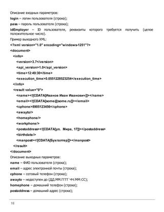 16
Описание входных параметров:
login – логин пользователя (строка);
pass – пароль пользователя (строка);
idEmployer – ID пользователя, реквизиты которого требуется получить (целое
положительное число).
Пример выходного XML:
<?xml version="1.0" encoding="windows-1251"?>
<document>
<info>
<version>3.7</version>
<api_version>1.0</api_version>
<time>12:49:30</time>
<execution_time>0.0551228523254</execution_time>
</info>
<result value="0">
<name><![CDATA[Иванов Иван Иванович]]></name>
<email><![CDATA[some@some.ru]]></email>
<cphone>8905123456</cphone>
<awayto/>
<homephone/>
<workphone/>
<postaddress><![CDATA[ул. Мира, 17]]></postaddress>
<birthdate/>
<manpost><![CDATA[Бухгалтер]]></manpost>
</result>
</document>
Описание выходных параметров:
name – ФИО пользователя (строка);
email – адрес электронной почты (строка);
cphone – сотовый телефон (строка);
awayto – недоступен до (ДД.ММ.ГГГГ ЧЧ:ММ:СС);
homephone – домашний телефон (строка);
postaddress – домашний адрес (строка);
 