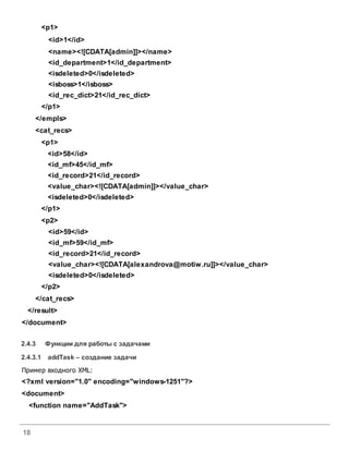 18
<p1>
<id>1</id>
<name><![CDATA[admin]]></name>
<id_department>1</id_department>
<isdeleted>0</isdeleted>
<isboss>1</isboss>
<id_rec_dict>21</id_rec_dict>
</p1>
</empls>
<cat_recs>
<p1>
<id>58</id>
<id_mf>45</id_mf>
<id_record>21</id_record>
<value_char><![CDATA[admin]]></value_char>
<isdeleted>0</isdeleted>
</p1>
<p2>
<id>59</id>
<id_mf>59</id_mf>
<id_record>21</id_record>
<value_char><![CDATA[alexandrova@motiw.ru]]></value_char>
<isdeleted>0</isdeleted>
</p2>
</cat_recs>
</result>
</document>
2.4.3 Функции для работы с задачами
2.4.3.1 addТask – создание задачи
Пример входного XML:
<?xml version="1.0" encoding="windows-1251"?>
<document>
<function name="AddTask">
 