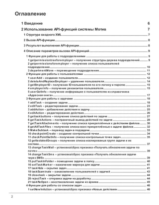2
Оглавление
1 Введение 6
2 Использование API-функций системы Мотив 7
.....................................................................................................................................7
1 Структура входного XML
.....................................................................................................................................8
2 ВызовAPI-функции
.....................................................................................................................................8
3 Результат выполнения API-функции
.....................................................................................................................................9
4 Описание параметроввызова API-функций
............................................................................................................................... 9
1 Функции для работы с подразделениями
............................................................................................................................................................. 9
1 getpermissiontreeforemployer – получение структуры дерева подразделений
............................................................................................................................................................. 10
2 getpermissionsforemployer – получение списка пользователей
подразделения
............................................................................................................................................................. 11
3 departmentMove – перемещение подразделения
............................................................................................................................... 12
2 Функции для работы с пользователями
............................................................................................................................................................. 12
1 userAdd – создание пользователя
............................................................................................................................................................. 14
2 deleteAndReplaceEmployer – удаление пользователя
............................................................................................................................................................. 15
3 getEmployerID– получение IDпользователя по его логину и паролю
............................................................................................................................................................. 15
4 employerinfo – получение реквизитов пользователя
............................................................................................................................................................. 17
5 userGetInfo – получение информации о пользователях из справочника
«Адресная книга»
............................................................................................................................... 18
3 Функции для работы с задачами
............................................................................................................................................................. 18
1 addТask – создание задачи
............................................................................................................................................................. 23
2 editTask – редактирование задачи
............................................................................................................................................................. 25
3 addAction – добавление действия в задачу
............................................................................................................................................................. 26
4 editAction – редактирование действия
............................................................................................................................................................. 27
5 gettaskbuttons – получение списка действий по задаче
............................................................................................................................................................. 28
6 getTaskActions – постраничный вывод действий по задаче
............................................................................................................................................................. 30
7 getTaskAttachments – получение списка прикреплённых к действиям файлов
............................................................................................................................................................. 32
8 getAllTaskFiles – получение списка всех прикреплённых к задаче файлов
............................................................................................................................................................. 33
9 MakeSubtask – перевод задач в подзадачи
............................................................................................................................................................. 34
10 checkpointCreate – создание контрольной точки
............................................................................................................................................................. 35
11 checkPointGetInfo – получение списка контрольных точек задач
............................................................................................................................................................. 37
12 getIsolatedGroups – получение списка изолированых групп задачи и их
состава
............................................................................................................................................................. 39
13 changeTaskMail – установка/сброс признака «Получатьобновления задачи по
почте»
............................................................................................................................................................. 39
14 changeTaskSms – установка/сброс признака «Получатьобновления задачи
через SMS»
............................................................................................................................................................. 40
15 putTaskInFolder – помещение задачи в папку
............................................................................................................................................................. 41
16 setTaskMarker – назначение маркера для задачи
............................................................................................................................................................. 41
17 taskHide – скрытие задач
............................................................................................................................................................. 43
18 taskExaminate – ознакомление пользователей с задачей
............................................................................................................................................................. 44
19 closetask – закрытие задачи
............................................................................................................................................................. 44
20 rejectTask – отправка задачи на доработку
............................................................................................................................................................. 45
21 taskReOpen – восстановление задачи из архива
............................................................................................................................... 46
4 Функции для работы со списком задач
............................................................................................................................................................. 46
1 setNewInAction – установка/сброс признака «Новые действия»
 