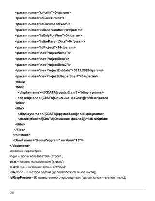 20
<param name="priority">0</param>
<param name="idCheckPoint"/>
<param name="idDocumentExec"/>
<param name="isUnderControl">0</param>
<param name="isOnlyForView">0</param>
<param name="isUseParentDocs">0</param>
<param name="idProject">14</param>
<param name="newProjectName"/>
<param name="newProjectDesc"/>
<param name="newProjectDesc2"/>
<param name="newProjectEnddate">30.12.2020</param>
<param name="newProjectIdDepartment">0</param>
<files>
<file>
<displayname><![CDATA[appstar2.ani]]></displayname>
<description><![CDATA[Описание файла1]]></description>
</file>
<file>
<displayname><![CDATA[appstar3.ani]]></displayname>
<description><![CDATA[Описание файла2]]></description>
</file>
</files>
</function>
<client name="SomeProgram" version="1.0"/>
</document>
Описание параметров:
login – логин пользователя (строка);
pass – пароль пользователя (строка);
taskName – название задачи (строка);
idAuthor – ID автора задачи (целое положительное число);
idRespPerson – ID ответственного руководителя (целое положительное число);
 