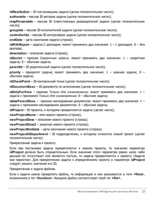 Использование API-функций системы Мотив 21
idRealAuthor – ID постановщика задачи (целое положительное число);
authorsids – массив ID авторов задачи (целое положительное число);
respPersonsIds – массив ID ответственных руководителей задачи (целое положительное
число);
groupIds – массив ID исполнителей задачи (целое положительное число);
controllerIds – массив ID контролёров задачи (целое положительное число);
endDate – дата окончания задачи (строка);
isWithReport – задача С докладом; может принимать два значения: 1 – с докладом; 0 – без
доклада;
description – описание задачи (строка);
isSecret – признак Секретная задача; может принимать два значения: 1 – секретная
задача; 0 – обычная задача;
parentId – ID родительской задачи (целое положительное число);
priority – приоритет задачи; может принимать два значения: 1 – важная задача; 0 –
обычная задача;
idCheckPoint – ID контрольной точки (целое положительное число);
idDocumentExec – ID документа по исполнению (целое положительное число);
isOnlyForView – признак Только для ознакомления; может принимать два значения: 1 –
задача с признаком Только для ознакомления; 0 – обычная задача;
isUseParentDocs – признак наследования документов; может принимать два значения: 1 –
задача с признаком наследования документов; 0 – обычная задача;
idProject – ID проекта, к которому прикрепляется задача (целое число);
newProjectName – имя нового проекта (строка);
newProjectDesc – описание нового проекта (строка);
newProjectDesc2 – заказчик нового проекта (строка);
newProjectEnddate – дата окончания нового проекта (строка);
newProjectIdDepartment – ID подразделение, к которому относится новый проект (целое
положительное число).
Прикрепление задачи к проекту.
Если при постановке задача прикрепляется к новому проекту, то значение параметра
idProject должно быть отрицательным. Если значение этого параметра равно нулю либо
данный тег отсутствует или является пустым, то задача прикрепляется к проекту «Задачи
вне проектов». Для прикрепления задачи к определённому проекту в параметре idProject
следует указать значение его ID.
Прикрепление к задаче файлов.
Если к задаче нужно прикрепить файлы, то информация о них указывается в теге <files>,
вложенному в тег <function>. Каждому файлу соответствует свой тег <file>.
 