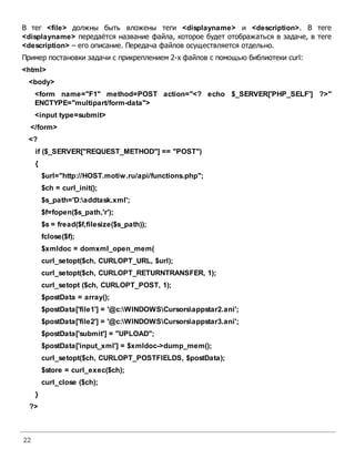22
В тег <file> должны быть вложены теги <displayname> и <description>. В теге
<displayname> передаётся название файла, которое будет отображаться в задаче, в теге
<description> – его описание. Передача файлов осуществляется отдельно.
Пример постановки задачи с прикреплением 2-х файлов с помощью библиотеки curl:
<html>
<body>
<form name="F1" method=POST action="<? echo $_SERVER['PHP_SELF'] ?>"
ENCTYPE="multipart/form-data">
<input type=submit>
</form>
<?
if ($_SERVER["REQUEST_METHOD"] == "POST")
{
$url="http://HOST.motiw.ru/api/functions.php";
$ch = curl_init();
$s_path='D:addtask.xml';
$f=fopen($s_path,'r');
$s = fread($f,filesize($s_path));
fclose($f);
$xmldoc = domxml_open_mem(
curl_setopt($ch, CURLOPT_URL, $url);
curl_setopt($ch, CURLOPT_RETURNTRANSFER, 1);
curl_setopt ($ch, CURLOPT_POST, 1);
$postData = array();
$postData['file1'] = '@c:WINDOWSCursorsappstar2.ani';
$postData['file2'] = '@c:WINDOWSCursorsappstar3.ani';
$postData['submit'] = "UPLOAD";
$postData['input_xml'] = $xmldoc->dump_mem();
curl_setopt($ch, CURLOPT_POSTFIELDS, $postData);
$store = curl_exec($ch);
curl_close ($ch);
}
?>
 