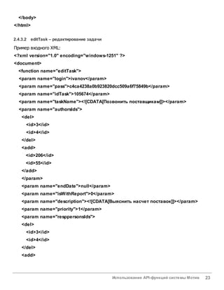 Использование API-функций системы Мотив 23
</body>
</html>
2.4.3.2 editTask – редактирование задачи
Пример входного XML:
<?xml version="1.0" encoding="windows-1251" ?>
<document>
<function name="editTask">
<param name="login">ivanov</param>
<param name="pass">c4ca4238a0b923820dcc509a6f75849b</param>
<param name="idTask">105674</param>
<param name="taskName"><![CDATA[Позвонить поставщикам]]></param>
<param name="authorsIds">
<del>
<id>3</id>
<id>4</id>
</del>
<add>
<id>206</id>
<id>55</id>
</add>
</param>
<param name="endDate">null</param>
<param name="isWithReport">0</param>
<param name="description"><![CDATA[Выяснить насчет поставок]]></param>
<param name="priority">1</param>
<param name="resppersonsIds">
<del>
<id>3</id>
<id>4</id>
</del>
<add>
 
