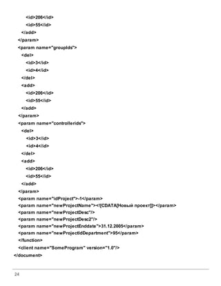 24
<id>206</id>
<id>55</id>
</add>
</param>
<param name="groupIds">
<del>
<id>3</id>
<id>4</id>
</del>
<add>
<id>206</id>
<id>55</id>
</add>
</param>
<param name="controllerids">
<del>
<id>3</id>
<id>4</id>
</del>
<add>
<id>206</id>
<id>55</id>
</add>
</param>
<param name="idProject">-1</param>
<param name="newProjectName"><![CDATA[Новый проект]]></param>
<param name="newProjectDesc"/>
<param name="newProjectDesc2"/>
<param name="newProjectEnddate">31.12.2005</param>
<param name="newProjectIdDepartment">95</param>
</function>
<client name="SomeProgram" version="1.0"/>
</document>
 