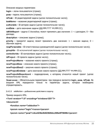 Использование API-функций системы Мотив 25
Описание входных параметров:
login – логин пользователя (строка);
pass – пароль пользователя (строка);
idTask – ID редактируемой задачи (целое положительное число);
taskName – название редактируемой задачи (строка);
authorsids – ID авторов задачи (целое положительное число);
endDate – дата окончания задачи (ДД.ММ.ГГГГ ЧЧ:ММ:СС);
isWithReport – задача С докладом; может принимать два значения: 1 – с докладом; 0 – без
доклада;
description – описание задачи (строка);
priority – приоритет задачи; может принимать два значения: 1 – важная задача; 0 –
обычная задача;
respPersonsIds – ID ответственных руководителей задачи (целое положительное число);
groupIds – ID исполнителей задачи (целое положительное число);
controllerIds – ID контролёров задачи (целое положительное число);
idProject – ID проекта задачи (целое число);
newProjectName – название нового проекта (строка);
newProjectDesc – описание нового проекта (строка);
newProjectDesc2 – заказчик нового проекта (строка);
newProjectEnddate – дата окончания нового проекта (ДД.ММ.ГГГГ ЧЧ:ММ:СС);
newProjectIdDepartment – подразделение, к которому относится новый проект (целое
положительное число).
Замечание – Обязательными параметрами при передаче являются login, pass, idTask. Во
входном XML передаются только те параметры задачи, которые необходимо
отредактировать.
2.4.3.3 addAction – добавление действия взадачу
Пример входного XML:
<?xml version="1.0" encoding="windows-1251"?>
<document>
<function name="addaction">
<param name="login">ivanov</param>
<param name="pass">c4ca4238a0b923820dcc509a6f75849b</param>
 