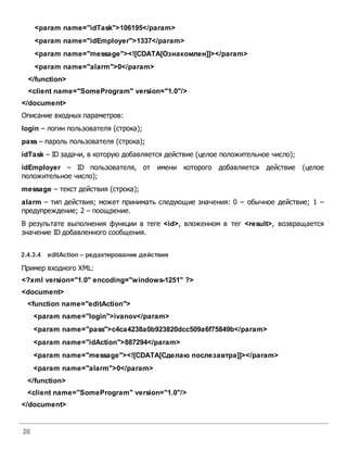 26
<param name="idTask">106195</param>
<param name="idEmployer">1337</param>
<param name="message"><![CDATA[Ознакомлен]]></param>
<param name="alarm">0</param>
</function>
<client name="SomeProgram" version="1.0"/>
</document>
Описание входных параметров:
login – логин пользователя (строка);
pass – пароль пользователя (строка);
idTask – ID задачи, в которую добавляется действие (целое положительное число);
idEmployer – ID пользователя, от имени которого добавляется действие (целое
положительное число);
message – текст действия (строка);
alarm – тип действия; может принимать следующие значения: 0 – обычное действие; 1 –
предупреждение; 2 – поощрение.
В результате выполнения функции в теге <id>, вложенном в тег <result>, возвращается
значение ID добавленного сообщения.
2.4.3.4 editAction – редактирование действия
Пример входного XML:
<?xml version="1.0" encoding="windows-1251" ?>
<document>
<function name="editAction">
<param name="login">ivanov</param>
<param name="pass">c4ca4238a0b923820dcc509a6f75849b</param>
<param name="idAction">887294</param>
<param name="message"><![CDATA[Сделаю послезавтра]]></param>
<param name="alarm">0</param>
</function>
<client name="SomeProgram" version="1.0"/>
</document>
 