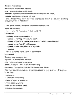 Использование API-функций системы Мотив 27
Описание параметров:
login – логин пользователя (строка);
pass – пароль пользователя (строка);
idAction – ID редактируемого действия (целое положительное число).
message – новый текст действия (строка);
alarm – тип действия; может принимать следующие значения: 0 – обычное действие; 1 –
предупреждение; 2 – поощрение.
2.4.3.5 gettaskbuttons – получение списка действий по задаче
Пример входного XML:
<?xml version="1.0" encoding="windows-1251"?>
<document>
<function name="gettaskbuttons">
<param name="login">ivanov</param>
<param name="pass">c4ca4238a0b923820dcc509a6f75849b</param>
<param name="idtask">2037</param>
<param name="idEmployer">1567</param>
</function>
<client name="SomeProgram" version="1.0"/>
</document>
Описание входных параметров:
login – логин пользователя (строка);
pass – пароль пользователя (строка);
idTask – ID задачи (целое положительное число);
idEmployer – ID пользователя (целое положительное число).
В результате выполнения данной функции возвращается текст действия и ID действия.
ID действий:
1. Сохранить;
2. Завершить выполнение;
3. Вернуть задачу на доработку;
4. Согласовать документ;
5. Отправить документ в архив;
6. Сохранить резолюцию;
 