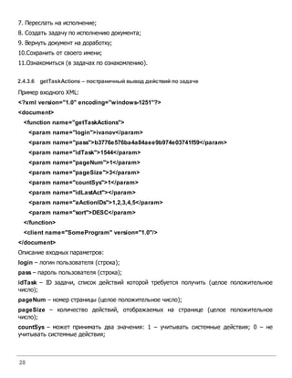 28
7. Переслать на исполнение;
8. Создать задачу по исполнению документа;
9. Вернуть документ на доработку;
10.Сохранить от своего имени;
11.Ознакомиться (в задачах по ознакомлению).
2.4.3.6 getTaskActions – постраничный вывод действий по задаче
Пример входного XML:
<?xml version="1.0" encoding="windows-1251"?>
<document>
<function name="getTaskActions">
<param name="login">ivanov</param>
<param name="pass">b3776e576ba4a84aee9b974e03741f59</param>
<param name="idTask">1544</param>
<param name="pageNum">1</param>
<param name="pageSize">3</param>
<param name="countSys">1</param>
<param name="idLastAct"></param>
<param name="aActionIDs">1,2,3,4,5</param>
<param name="sort">DESC</param>
</function>
<client name="SomeProgram" version="1.0"/>
</document>
Описание входных параметров:
login – логин пользователя (строка);
pass – пароль пользователя (строка);
idTask – ID задачи, список действий которой требуется получить (целое положительное
число);
pageNum – номер страницы (целое положительное число);
pageSize – количество действий, отображаемых на странице (целое положительное
число);
countSys – может принимать два значения: 1 – учитывать системные действия; 0 – не
учитывать системные действия;
 