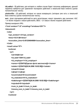 Использование API-функций системы Мотив 29
idLastAct – ID действия, для которого в любом случае будет получена информация; данный
параметр требуется для сравнения последнего действия в локальной базе клиента (целое
положительное число);
aActionIDs – ID действий, которые не нужно возвращать (которые уже есть в локальной
базе клиента) (целое положительное число);
sort – флаг сортировки действий по дате регистрации; может принимать два значения: ASC
– от более поздних к новым действиям; DESC – от новых к более поздним действиям.
Пример выходного XML:
<?xml version="1.0" encoding="windows-1251"?>
<document>
<info>
<api_version>1.0</api_version>
<time>10:31:08</time>
<execution_time>0.451254844666</execution_time>
</info>
<result value="0">
<actions>
<p1>
<id>51828</id>
<id_task>1544</id_task>
<id_employer>1</id_employer>
<name><![CDATA[Сделал фото местности]]></name>
<adate><![CDATA[28.04.2008 18:02:58]]></adate>
<class>0</class>
<isfirst>1</isfirst>
<examinated>0</examinated>
<is_resolution>0</is_resolution>
<lastchange><![CDATA[28.04.2008 18:02:58]]></lastchange>
<rejected>0</rejected>
<num_in_task>1</num_in_task>
<means_num_in_task>1</means_num_in_task>
</p1>
</actions>
 
