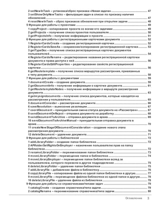 Оглавление 3
............................................................................................................................................................. 47
2 setNewInTask – установка/сброс признака «Новая задача»
............................................................................................................................................................. 47
3 setShowOnlyNewTasks – фильтрация задач в списке по признаку наличия
обновлений
............................................................................................................................................................. 48
4 resetNewInTask – сброс признаков обновления при открытии задачи
............................................................................................................................... 49
5 Функции для работы с проектами
............................................................................................................................................................. 49
1 copyProject – копирование проекта со всеми его задачами
............................................................................................................................................................. 50
2 getProjects – получение списка проектов пользователя
............................................................................................................................................................. 51
3 getProjectsInfo – получение информации о проекте
............................................................................................................................... 52
6 Функции для работы с регистрационными карточками документа
............................................................................................................................................................. 52
1 RegisterCardsCreate – создание регистрационной карточки
............................................................................................................................................................. 53
2 RegisterCardsSaveAs – сохранение/копирование регистрационной карточки
............................................................................................................................................................. 54
3 getTypeDoc – получение списка регистрационных карточек документов
пользователей
............................................................................................................................................................. 56
4 RegisterCardsRename – редактирование названия регистрационной карточки
документа и права доступа к ней
............................................................................................................................................................. 56
5 RegisterCardsEditProperties – редактирование свойств регистрационной
карточки
............................................................................................................................................................. 58
6 getRoutetemplate – получение списка маршрутов рассмотрения, привязанных
к типу документа
............................................................................................................................... 59
7 Функции для работы с документами
............................................................................................................................................................. 59
1 documentCreate – создание документа
............................................................................................................................................................. 61
2 getDocumentInfo – получение информации о карточке документа
............................................................................................................................................................. 63
3 getRoutetemplateNodes – получение информации о маршруте рассмотрения
документа
............................................................................................................................................................. 65
4 getmysigndocuments – получение списка документов, которые находятся на
рассмотрении у пользователя
............................................................................................................................................................. 66
5 documentConsider – рассмотрение документа
............................................................................................................................................................. 67
6 saveResolution – вынесение резолюции
............................................................................................................................................................. 67
7 coordDocument – принудительная смена статуса документа на «Рассмотрен»
............................................................................................................................................................. 68
8 sendDocumentOnReject – отправка документа на доработку
............................................................................................................................................................. 69
9 sendDocumentToArchive – отправка документа в архив
............................................................................................................................................................. 70
10 sendDocumentToArchiveManual – принудительная отправка документа в
архив
............................................................................................................................................................. 70
11 createNewStageOfDocumentConsideration – создание нового этапа
рассмотрения документа
............................................................................................................................................................. 71
12 deleteDocument – удаление документа
............................................................................................................................... 72
8 Функции для работы с библиотекой
............................................................................................................................................................. 72
1 addLibraryFolder – создание папки библиотеки
............................................................................................................................................................. 72
2 APIfolderSetRightsOnEmployer – назначение пользователю прав на папку
библиотеки
............................................................................................................................................................. 73
3 renameLibraryFolder – переименование папки библиотеки
............................................................................................................................................................. 74
4 moveLibraryFolder – перемещение папки в библиотеке
............................................................................................................................................................. 75
5 moveLibraryEmployer – перемещение папки библиотеки вслед за
пользователем, которого перевели в другое подразделение
............................................................................................................................................................. 75
6 deleteLibraryFolder – удаление папки библиотеки
............................................................................................................................................................. 76
7 addLibraryFile – добавление файла в библиотеку
............................................................................................................................................................. 77
8 copyLibraryFile – копирование файла из одной папки библиотеки в другую
............................................................................................................................................................. 78
9 moveLibraryFile – перемещение файлов библиотеки из одной папки в другую
............................................................................................................................................................. 78
10 deleteLibraryFile – удаление файла из библиотеки
............................................................................................................................... 79
9 Функции для работы со справочниками/типами задач
............................................................................................................................................................. 79
1 catalogCreate – создание справочника/типа задачи
............................................................................................................................................................. 80
2 catalogRename – переименование справочника/типа задачи
 