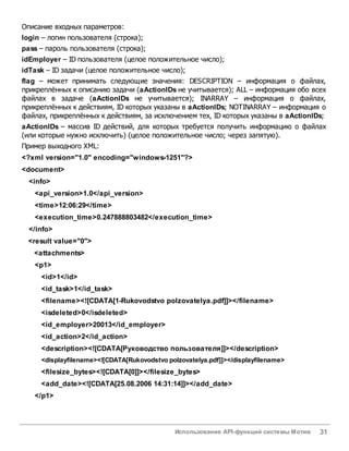 Использование API-функций системы Мотив 31
Описание входных параметров:
login – логин пользователя (строка);
pass – пароль пользователя (строка);
idEmployer – ID пользователя (целое положительное число);
idTask – ID задачи (целое положительное число);
flag – может принимать следующие значения: DESCRIPTION – информация о файлах,
прикреплённых к описанию задачи (aActionIDs не учитывается); ALL – информация обо всех
файлах в задаче (aActionIDs не учитывается); INARRAY – информация о файлах,
прикреплённых к действиям, ID которых указаны в aActionIDs; NOTINARRAY – информация о
файлах, прикреплённых к действиям, за исключением тех, ID которых указаны в aActionIDs;
aActionIDs – массив ID действий, для которых требуется получить информацию о файлах
(или которые нужно исключить) (целое положительное число; через запятую).
Пример выходного XML:
<?xml version="1.0" encoding="windows-1251"?>
<document>
<info>
<api_version>1.0</api_version>
<time>12:06:29</time>
<execution_time>0.247888803482</execution_time>
</info>
<result value="0">
<attachments>
<p1>
<id>1</id>
<id_task>1</id_task>
<filename><![CDATA[1-Rukovodstvo polzovatelya.pdf]]></filename>
<isdeleted>0</isdeleted>
<id_employer>20013</id_employer>
<id_action>2</id_action>
<description><![CDATA[Руководство пользователя]]></description>
<displayfilename><![CDATA[Rukovodstvo polzovatelya.pdf]]></displayfilename>
<filesize_bytes><![CDATA[0]]></filesize_bytes>
<add_date><![CDATA[25.08.2006 14:31:14]]></add_date>
</p1>
 
