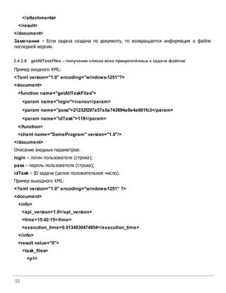 32
</attachments>
</result>
</document>
Замечание – Если задача создана по документу, то возвращается информация о файле
последней версии.
2.4.3.8 getAllTaskFiles – получение списка всех прикреплённых к задаче файлов
Пример входного XML:
<?xml version="1.0" encoding="windows-1251"?>
<document>
<function name="getAllTaskFiles">
<param name="login">ivanov</param>
<param name="pass">21232f297a57a5a743894a0e4a801fc3</param>
<param name="idTask">118</param>
</function>
<client name="SomeProgram" version="1.0"/>
</document>
Описание входных параметров:
login – логин пользователя (строка);
pass – пароль пользователя (строка);
idTask – ID задачи (целое положительное число).
Пример выходного XML:
<?xml version="1.0" encoding="windows-1251" ?>
<document>
<info>
<api_version>1.0</api_version>
<time>15:42:15</time>
<execution_time>0.0134830474854</execution_time>
</info>
<result value="0">
<task_files>
<p1>
 