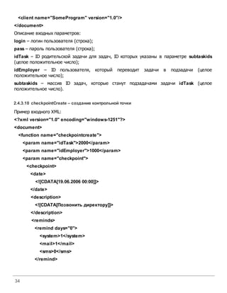 34
<client name="SomeProgram" version="1.0"/>
</document>
Описание входных параметров:
login – логин пользователя (строка);
pass – пароль пользователя (строка);
idTask – ID родительской задачи для задач, ID которых указаны в параметре subtaskids
(целое положительное число);
idEmployer – ID пользователя, который переводит задачи в подзадачи (целое
положительное число);
subtaskids – массив ID задач, которые станут подзадачами задачи idTask (целое
положительное число).
2.4.3.10 checkpointCreate – создание контрольной точки
Пример входного XML:
<?xml version="1.0" encoding="windows-1251"?>
<document>
<function name="checkpointcreate">
<param name="idTask">2000</param>
<param name="idEmployer">1000</param>
<param name="checkpoint">
<checkpoint>
<date>
<![CDATA[19.06.2006 00:00]]>
</date>
<description>
<![CDATA[Позвонить директору]]>
</description>
<reminds>
<remind days="0">
<system>1</system>
<mail>1</mail>
<sms>0</sms>
</remind>
 