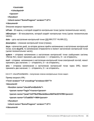 Использование API-функций системы Мотив 35
</reminds>
</checkpoint>
</param>
</function>
<client name="SomeProgram" version="1.0"/>
</document>
Описание входных параметров:
idTask – ID задачи, в которой создаётся контрольная точка (целое положительное число);
idEmployer – ID пользователя, который создаёт контрольную точку (целое положительное
число);
date – дата наступления контрольной точки (ДД.ММ.ГГГГ ЧЧ:ММ:СС);
description – описание контрольной точки (строка);
days – количество дней, за которое должно прийти напоминание о наступлении контрольной
точки; если days=0, то напоминание отправляется в момент наступления контрольной точки
(целое положительное число);
system – отправка напоминания о наступлении контрольной точки сообщением системы
«Мотив 4U»; может принимать два значения: 1 – отправлять; 0 – не отправлять;
mail – отправка напоминания о наступлении контрольной точки электронной почтой; может
принимать два значения: 1 – отправлять; 0 – не отправлять;
sms – отправка напоминания о наступлении контрольной точки через SMS; может
принимать два значения: 1 – отправлять; 0 – не отправлять.
2.4.3.11 checkPointGetInfo – получение списка контрольных точек задач
Пример входного XML:
<?xml version="1.0" encoding="windows-1251"?>
<document>
<function name="checkPointGetInfo">
<param name="login">ivanov</param>
<param name="pass">b3776e576ba4a84aee9b974e03741f59</param>
<param name="aTaskIDs">1464</param>
</function>
<client name="SomeProgram" version="1.0"/>
</document>
 