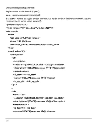 36
Описание входных параметров:
login – логин пользователя (строка);
pass – пароль пользователя (строка);
aTaskIDs – массив ID задач, список контрольных точек которых требуется получить (целое
положительное число, через запятую).
Пример выходного XML:
<?xml version="1.0" encoding="windows-1251"?>
<document>
<info>
<api_version>1.0</api_version>
<time>17:28:52</time>
<execution_time>0.204065084457</execution_time>
</info>
<result value="0">
<checkpoints>
<p1>
<id>624</id>
<enddate><![CDATA[26.04.2008 14:39:00]]></enddate>
<description><![CDATA[описание КТ1]]></description>
<state>0</state>
<id_task>1464</id_task>
<name><![CDATA[название КТ1]]></name>
<id_cp_tpl>115</id_cp_tpl>
</p1>
...
<p4>
<id>627</id>
<enddate><![CDATA[05.05.2008 14:39:00]]></enddate>
<description><![CDATA[описание КТ4]]></description>
<state>0</state>
<id_task>1464</id_task>
<name><![CDATA[название КТ4]]></name>
 