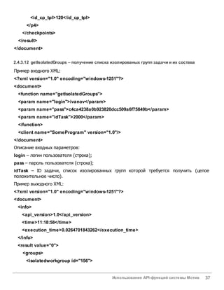 Использование API-функций системы Мотив 37
<id_cp_tpl>120</id_cp_tpl>
</p4>
</checkpoints>
</result>
</document>
2.4.3.12 getIsolatedGroups – получение списка изолированых групп задачи и их состава
Пример входного XML:
<?xml version="1.0" encoding="windows-1251"?>
<document>
<function name="getIsolatedGroups">
<param name="login">ivanov</param>
<param name="pass">c4ca4238a0b923820dcc509a6f75849b</param>
<param name="idTask">2000</param>
</function>
<client name="SomeProgram" version="1.0"/>
</document>
Описание входных параметров:
login – логин пользователя (строка);
pass – пароль пользователя (строка);
idTask – ID задачи, список изолированных групп которой требуется получить (целое
положительное число).
Пример выходного XML:
<?xml version="1.0" encoding="windows-1251"?>
<document>
<info>
<api_version>1.0</api_version>
<time>11:18:58</time>
<execution_time>0.0264701843262</execution_time>
</info>
<result value="0">
<groups>
<isolatedworkgroup id="156">
 