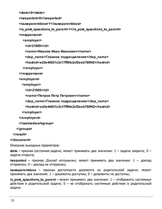 38
<state>0</state>
<isreported>0</isreported>
<isuseparentdocs>1</isuseparentdocs>
<is_post_sysactions_to_parent>1</is_post_sysactions_to_parent>
<resppersons>
<employer>
<id>21609</id>
<name>Иванов Иван Иванович</name>
<dep_name>Главное подразделение</dep_name>
<hashid>ad3e44031c3c17ff94c2cf2eeb760f42</hashid>
</employer>
</resppersons>
<employers>
<employer>
<id>21005</id>
<name>Петров Петр Петрович</name>
<dep_name>Главное подразделение</dep_name>
<hashid>ad3e44031c3c17ff94c2cf2eeb760f42</hashid>
</employer>
</employers>
</isolatedworkgroup>
</groups>
</result>
</document>
Описание выходных параметров:
state – признак состояния задачи; может принимать два значения: 1 – задача закрыта; 0 –
задача открыта;
isreported – признак Доклад отправлен; может принимать два значения: 1 – доклад
отправлен; 0 – доклад не отправлен;
isuseparentdocs – признак доступности документа из родительской задачи; может
принимать два значения: 1 – документы доступны; 0 – документы не доступны;
is_post_sysactions_to_parent – может принимать два значения: 1 – отображать системные
действия в родительской задаче; 0 – не отображать системные действия в родительской
задаче.
 