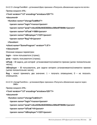 Использование API-функций системы Мотив 39
2.4.3.13 changeTaskMail– установка/сброс признака «Получатьобновления задачи по почте»
Пример входного XML:
<?xml version="1.0" encoding="windows-1251"?>
<document>
<function name="changeTaskMail">
<param name="login">ivanov</param>
<param name="pass">c4ca4238a0b923820dcc509a6f75849b</param>
<param name="idTask">1000</param>
<param name="idEmployer">1337</param>
<param name="flag">0</param>
</function>
<client name="SomeProgram" version="1.0"/>
</document>
Описание входных параметров:
login – логин пользователя (строка);
pass – пароль пользователя (строка);
idTask – ID задачи, для которой устанавливается/снимается признак (целое положительное
число);
idEmployer – ID пользователя, для задачи которого устанавливается/снимается признак
(целое положительное число);
flag – может принимать два значения: 1 – получать оповещения; 0 – не получать
оповещения.
2.4.3.14 changeTaskSms – установка/сброс признака «Получатьобновления задачи через
SMS»
Пример входного XML:
<?xml version="1.0" encoding="windows-1251"?>
<document>
<function name="changeTaskSms">
<param name="login">ivanov</param>
<param name="pass">c4ca4238a0b923820dcc509a6f75849b</param>
<param name="idTask">0</param>
<param name="idEmployer">1337</param>
 