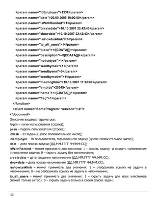 42
<param name="IdEmployer">1337</param>
<param name="date">20.09.2005 10:00:00</param>
<param name="isWithRemind">1</param>
<param name="createdate">10.10.2007 22:42:43</param>
<param name="showdate">10.10.2007 22:42:43</param>
<param name="isshowtasklink">1</param>
<param name="to_all_users">1</param>
<param name="place"><![CDATA[]]></param>
<param name="description"><![CDATA[]]></param>
<param name="noticetype">1</param>
<param name="sendbymail">1</param>
<param name="sendbysms">0</param>
<param name="sendbymotiw">1</param>
<param name="meetingtime">10.10.2007 11:22:00</param>
<param name="empids">20345</param>
<param name="name"><![CDATA[]]></param>
<param name="flag">1</param>
</function>
<client name="SomeProgram" version="1.0"/>
</document>
Описание входных параметров:
login – логин пользователя (строка);
pass – пароль пользователя (строка);
idtask – ID задачи (целое положительное число);
idemployer – ID пользователя, скрывающего задачу (целое положительное число);
date – дата показа задачи (ДД.ММ.ГГГГ ЧЧ:ММ:СС);
isWithRemind – может принимать два значения: 1 – скрыть задачу и создать напоминание
о появлении задачи; 0 – скрыть задачу без напоминания;
createdate – дата создания напоминания (ДД.ММ.ГГГГ ЧЧ:ММ:СС);
showdate – дата показа напоминания (ДД.ММ.ГГГГ ЧЧ:ММ:СС);
isshowtasklink – может принимать два значения: 1 – отображать ссылку на задачу в
напоминании; 0 – не отображать ссылку на задачу в напоминании;
to_all_users – может принимать два значения: 1 – скрыть задачу для всех участников
(может только автор); 0 – скрыть задачу только в своём списке задач;
 