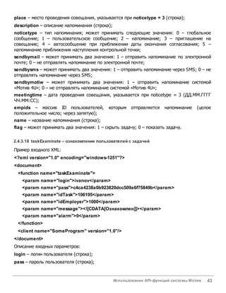 Использование API-функций системы Мотив 43
place – место проведения совещания, указывается при noticetype = 3 (строка);
description – описание напоминания (строка);
noticetype – тип напоминания; может принимать следующие значения: 0 – глобальное
сообщение; 1 – пользовательское сообщение; 2 – напоминание; 3 – приглашение на
совещание; 4 – автосообщение при приближении даты окончания согласования; 5 –
напоминание приближения наступления контрольной точки;
sendbymail – может принимать два значения: 1 – отправить напоминание по электронной
почте; 0 – не отправлять напоминание по электронной почте;
sendbysms – может принимать два значения: 1 – отправить напоминание через SMS; 0 – не
отправлять напоминание через SMS;
sendbymotiw – может принимать два значения: 1 – отправить напоминание системой
«Мотив 4U»; 0 – не отправлять напоминание системой «Мотив 4U»;
meetingtime – дата проведения совещания, указывается при noticetype = 3 (ДД.ММ.ГГГГ
ЧЧ:ММ:СС);
empids – массив ID пользователей, которым отправляется напоминание (целое
положительное число; через запятую);
name – название напоминания (строка);
flag – может принимать два значения: 1 – скрыть задачу; 0 – показать задачу.
2.4.3.18 taskExaminate – ознакомление пользователей с задачей
Пример входного XML:
<?xml version="1.0" encoding="windows-1251"?>
<document>
<function name="taskExaminate">
<param name="login">ivanov</param>
<param name="pass">c4ca4238a0b923820dcc509a6f75849b</param>
<param name="idTask">106195</param>
<param name="idEmployer">1000</param>
<param name="message"><![CDATA[Ознакомлен]]></param>
<param name="alarm">0</param>
</function>
<client name="SomeProgram" version="1.0"/>
</document>
Описание входных параметров:
login – логин пользователя (строка);
pass – пароль пользователя (строка);
 