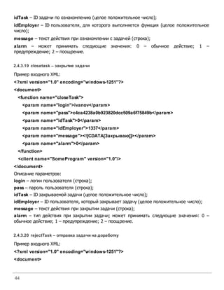 44
idTask – ID задачи по ознакомлению (целое положительное число);
idEmployer – ID пользователя, для которого выполняется функция (целое положительное
число);
message – текст действия при ознакомлении с задачей (строка);
alarm – может принимать следующие значения: 0 – обычное действие; 1 –
предупреждение; 2 – поощрение.
2.4.3.19 closetask – закрытие задачи
Пример входного XML:
<?xml version="1.0" encoding="windows-1251"?>
<document>
<function name="closeTask">
<param name="login">ivanov</param>
<param name="pass">c4ca4238a0b923820dcc509a6f75849b</param>
<param name="idTask">0</param>
<param name="idEmployer">1337</param>
<param name="message"><![CDATA[Закрываю]]></param>
<param name="alarm">0</param>
</function>
<client name="SomeProgram" version="1.0"/>
</document>
Описание параметров:
login – логин пользователя (строка);
pass – пароль пользователя (строка);
idTask – ID закрываемой задачи (целое положительное число);
idEmployer – ID пользователя, который закрывает задачу (целое положительное число);
message – текст действия при закрытии задачи (строка);
alarm – тип действия при закрытии задачи; может принимать следующие значения: 0 –
обычное действие; 1 – предупреждение; 2 – поощрение.
2.4.3.20 rejectTask – отправка задачи на доработку
Пример входного XML:
<?xml version="1.0" encoding="windows-1251"?>
<document>
 