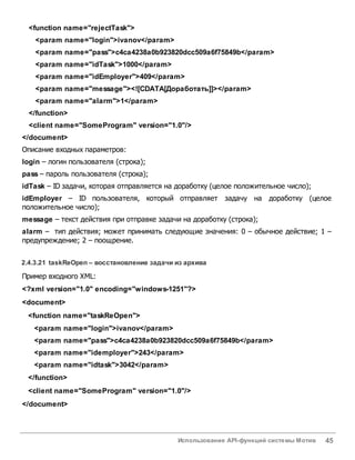 Использование API-функций системы Мотив 45
<function name="rejectTask">
<param name="login">ivanov</param>
<param name="pass">c4ca4238a0b923820dcc509a6f75849b</param>
<param name="idTask">1000</param>
<param name="idEmployer">409</param>
<param name="message"><![CDATA[Доработать]]></param>
<param name="alarm">1</param>
</function>
<client name="SomeProgram" version="1.0"/>
</document>
Описание входных параметров:
login – логин пользователя (строка);
pass – пароль пользователя (строка);
idTask – ID задачи, которая отправляется на доработку (целое положительное число);
idEmployer – ID пользователя, который отправляет задачу на доработку (целое
положительное число);
message – текст действия при отправке задачи на доработку (строка);
alarm – тип действия; может принимать следующие значения: 0 – обычное действие; 1 –
предупреждение; 2 – поощрение.
2.4.3.21 taskReOpen – восстановление задачи из архива
Пример входного XML:
<?xml version="1.0" encoding="windows-1251"?>
<document>
<function name="taskReOpen">
<param name="login">ivanov</param>
<param name="pass">c4ca4238a0b923820dcc509a6f75849b</param>
<param name="idemployer">243</param>
<param name="idtask">3042</param>
</function>
<client name="SomeProgram" version="1.0"/>
</document>
 