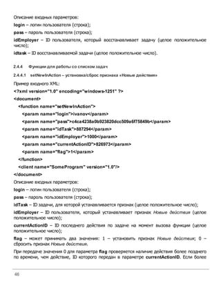 46
Описание входных параметров:
login – логин пользователя (строка);
pass – пароль пользователя (строка);
idEmployer – ID пользователя, который восстанавливает задачу (целое положительное
число);
idtask – ID восстанавливаемой задачи (целое положительное число).
2.4.4 Функции для работы со спискомзадач
2.4.4.1 setNewInAction – установка/сброс признака «Новые действия»
Пример входного XML:
<?xml version="1.0" encoding="windows-1251" ?>
<document>
<function name="setNewInAction">
<param name="login">ivanov</param>
<param name="pass">c4ca4238a0b923820dcc509a6f75849b</param>
<param name="idTask">887294</param>
<param name="idEmployer">1000</param>
<param name="currentActionID">826973</param>
<param name="flag">1</param>
</function>
<client name="SomeProgram" version="1.0"/>
</document>
Описание входных параметров:
login – логин пользователя (строка);
pass – пароль пользователя (строка);
idTask – ID задачи, для которой устанавливается признак (целое положительное число);
idEmployer – ID пользователя, который устанавливает признак Новые действия (целое
положительное число);
currentActionID – ID последнего действия по задаче на момент вызова функции (целое
положительное число);
flag – может принимать два значения: 1 – установить признак Новые действия; 0 –
сбросить признак Новые действия.
При передаче значения 0 для параметра flag проверяется наличие действия более позднего
по времени, чем действие, ID которого передан в параметре currentActionID. Если более
 