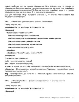 Использование API-функций системы Мотив 47
позднего действия нет, то признак сбрасывается. Если действие есть, то признак не
сбрасывается. Состояние признака при этом определяется по значению тега <issetflag>,
которое возвращается в выходном XML. Если значение тега <issetflag> равно 1, то признак
сбрасывается, если значение равно 0, то признак устанавливается.
Если для параметра «flag» передаётся значение 1, то признак устанавливается без
предварительной проверки.
2.4.4.2 setNewInTask – установка/сброс признака «Новая задача»
Пример входного XML:
<?xml version="1.0" encoding="windows-1251" ?>
<document>
<function name="setNewInTask">
<param name="login">ivanov</param>
<param name="pass">c4ca4238a0b923820dcc509a6f75849b</param>
<param name="idTask">887294</param>
<param name="idEmployer">1000</param>
<param name="flag">1</param>
</function>
<client name="SomeProgram" version="1.0"/>
</document>
Описание входных параметров:
login – логин пользователя (строка);
pass – пароль пользователя (строка);
idTask – ID задачи, для которой устанавливается признак (целое положительное число);
idEmployer – ID пользователя, который устанавливает/сбрасывает признак Новая задача
(целое положительное число);
flag – может принимать два значения: 1 – установить признак Новая задача; 0 – сбросить
признак Новая задача.
2.4.4.3 setShowOnlyNewTasks – фильтрация задач всписке по признаку наличия
обновлений
Пример входного XML:
<?xml version="1.0" encoding="windows-1251"?>
<document>
 