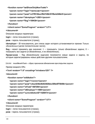 48
<function name="setShowOnlyNewTasks">
<param name="login">someuser</param>
<param name="pass">e37f0136aa3ffaf149b351f6a4c948e9</param>
<param name="idemployer">2951</param>
<param name="flag">109438</param>
</function>
<client name="SomeProgram" version="1.0"/>
</document>
Описание входных параметров:
login – логин пользователя (строка);
pass – пароль пользователя (строка);
idemployer – ID пользователя, для списка задач которого устанавливается признак Только
обновлённые (целое положительное число);
flag – может принимать два значения: 1 – показывать только обновлённые задачи; 0 –
показывать все задачи (и обновлённые, и не обновлённые).
Примечание – Под обновлёнными задачами понимаются новые задачи и задачи, по
которым зарегистрированы новые действия другими пользователями.
2.4.4.4 resetNewInTask – сброс признаковобновления при открытии задачи
Пример входного XML:
<?xml version="1.0" encoding="windows-1251" ?>
<document>
<function name="editAction">
<param name="login">ivanov</param>
<param name="pass">c4ca4238a0b923820dcc509a6f75849b</param>
<param name="idTask">887294</param>
<param name="idEmployer">1000</param>
<param name="currentActionID">826973</param>
</function>
<client name="SomeProgram" version="1.0"/>
</document>
Описание входных параметров:
login – логин пользователя (строка);
pass – пароль пользователя (строка);
 