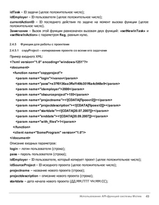 Использование API-функций системы Мотив 49
idTask – ID задачи (целое положительное число);
idEmployer – ID пользователя (целое положительное число);
currentActionID – ID последнего действия по задаче на момент вызова функции (целое
положительное число).
Замечание – Вызов этой функции равнозначен вызовам двух функций: «setNewInTask» и
«setNewInAction» с параметром flag, равным нулю.
2.4.5 Функции для работы с проектами
2.4.5.1 copyProject – копирование проекта со всеми его задачами
Пример входного XML:
<?xml version="1.0" encoding="windows-1251"?>
<document>
<function name="copyproject">
<param name="login">ivanov</param>
<param name="pass">e37f0136aa3ffaf149b351f6a4c948e9</param>
<param name="idemployer">2000</param>
<param name="idsourceproject">155</param>
<param name="projectname"><![CDATA[Проект2]]></param>
<param name="projectdescription"><![CDATA[Проект2]]></param>
<param name="startdate"><![CDATA[20.07.2007]]></param>
<param name="enddate"><![CDATA[20.09.2007]]></param>
<param name="with_files">1</param>
</function>
<client name="SomeProgram" version="1.0"/>
</document>
Описание входных параметров:
login – логин пользователя (строка);
pass – пароль пользователя (строка);
idEmployer – ID пользователя, который копирует проект (целое положительное число);
idSourceProject – ID исходного проекта (целое положительное число);
projectname – название нового проекта (строка);
projectdescription – описание нового проекта (строка);
startdate – дата начала нового проекта (ДД.ММ.ГГГГ ЧЧ:ММ:СС);
 
