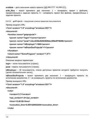 50
enddate – дата окончания нового проекта (ДД.ММ.ГГГГ ЧЧ:ММ:СС);
with_files – может принимать два значения: 1 – копировать проект с файлами,
прикреплёнными к задачам проекта; 0 – копировать проект без файлов, прикреплённых к
задачам проекта.
2.4.5.2 getProjects – получение списка проектовпользователя
Пример входного XML:
<?xml version="1.0" encoding="windows-1251"?>
<document>
<function name="getprojects">
<param name="login">ivanov</param>
<param name="pass">c4ca4238a0b923820dcc509a6f75849b</param>
<param name="idEmployer">1000</param>
<param name="isShowDocProjects">1</param>
</function>
<client name="SomeProgram" version="1.0"/>
</document>
Описание входных параметров:
login – логин пользователя (строка);
pass – пароль пользователя (строка);
idEmployer – ID пользователя, список доступных проектов которого требуется получить
(целое положительное число);
isShowDocProjects – может принимать два значения: 1 – возвращать проекты по
исполнению документов; 0 – не возвращать проекты по исполнению документов.
Пример выходного XML:
<?xml version="1.0" encoding="windows-1251"?>
<document>
<info>
<version>3.7</version>
<api_version>1.0</api_version>
<time>12:49:30</time>
<execution_time>0.0551228523254</execution_time>
</info>
 
